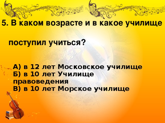 5. В каком возрасте и в какое училище  поступил учиться? А) в 12 лет Московское училище  Б) в 10 лет Училище правоведения  В) в 10 лет Морское училище 