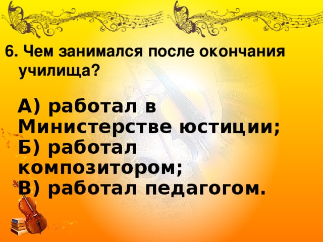 6. Чем занимался после окончания  училища? А) работал в Министерстве юстиции;  Б) работал композитором;  В) работал педагогом. 