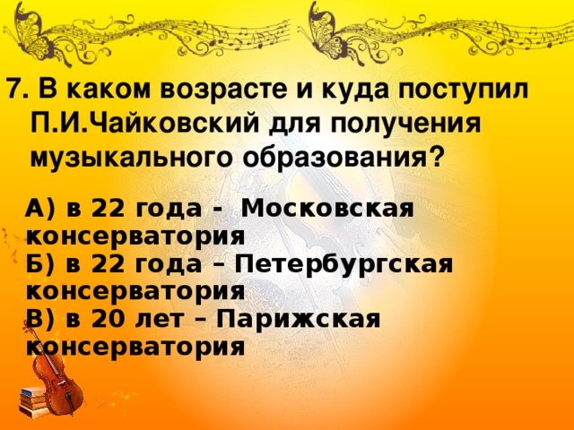 7. В каком возрасте и куда поступил  П.И.Чайковский для получения  музыкального образования? А) в 22 года - Московская консерватория  Б) в 22 года – Петербургская консерватория  В) в 20 лет – Парижская консерватория 