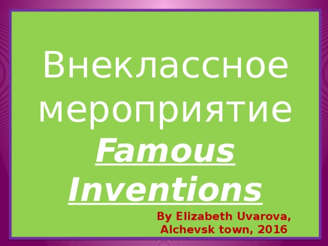 Внеклассное мероприятие  Famous Inventions By Elizabeth Uvarova, Alchevsk town, 2016 