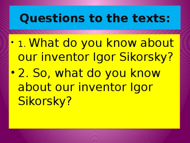 Questions to the texts: 1. What do you know about our inventor Igor Sikorsky? 2. So, what do you know about our inventor Igor Sikorsky? 