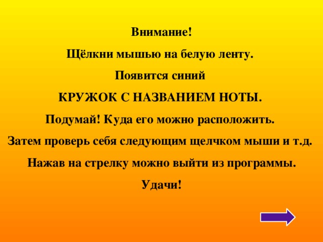  Внимание! Щёлкни мышью на белую ленту. Появится синий КРУЖОК С НАЗВАНИЕМ НОТЫ. Подумай! Куда его можно расположить. Затем проверь себя следующим щелчком мыши и т.д. Нажав на стрелку можно выйти из программы. Удачи! 