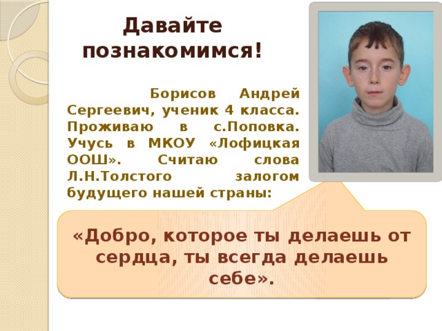 Давайте познакомимся!  Борисов Андрей Сергеевич, ученик 4 класса. Проживаю в с.Поповка. Учусь в МКОУ «Лофицкая ООШ». Считаю слова Л.Н.Толстого залогом будущего нашей страны: «Добро, которое ты делаешь от сердца, ты всегда делаешь себе». 