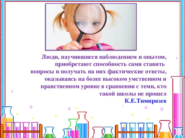 Люди, научившиеся наблюдением и опытом, приобретают способность сами ставить вопросы и получать на них фактические ответы, оказываясь на более высоком умственном и нравственном уровне в сравнении с теми, кто такой школы не прошел К.Е.Тимирязев 