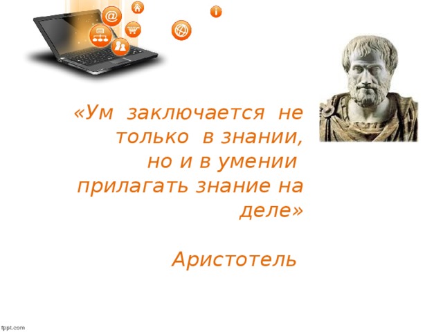 «Ум заключается не только в знании,  но и в умении прилагать знание на деле»  Аристотель  