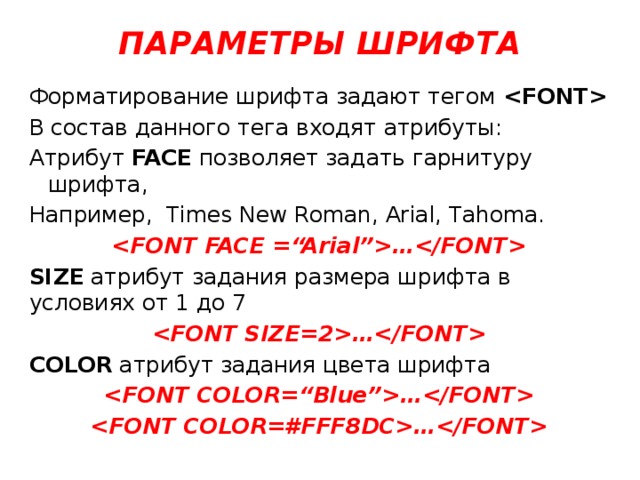 ПАРАМЕТРЫ ШРИФТА Форматирование шрифта задают тегом  В состав данного тега входят атрибуты: Атрибут FACE позволяет задать гарнитуру шрифта, Например, Times New Roman, Arial, Tahoma. … SIZE атрибут задания размера шрифта в условиях от 1 до 7 … COLOR атрибут задания цвета шрифта … … 