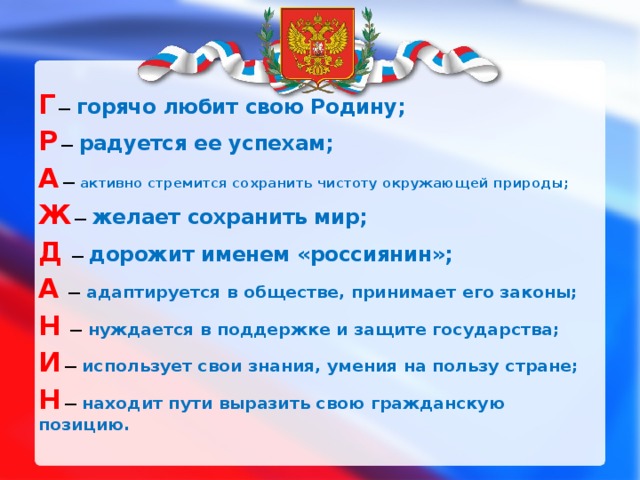 Г  — горячо любит свою Родину; Р  — радуется ее успехам; А  — активно стремится сохранить чистоту окружающей природы; Ж  — желает сохранить мир; Д  — дорожит именем «россиянин»; А  — адаптируется в обществе, принимает его законы; Н  — нуждается в поддержке и защите государства; И  — использует свои знания, умения на пользу стране; Н  — находит пути выразить свою гражданскую позицию. 