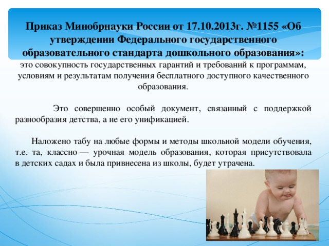 Приказ Минобрнауки России от 17.10.2013г. №1155 «Об утверждении Федерального государственного образовательного стандарта дошкольного образования»: это совокупность государственных гарантий и требований к программам, условиям и результатам получения бесплатного доступного качественного образования.  Это совершенно особый документ, связанный с поддержкой разнообразия детства, а не его унификацией.  Наложено табу на любые формы и методы школьной модели обучения, т.е. та, классно — урочная модель образования, которая присутствовала в детских садах и была привнесена из школы, будет утрачена. 