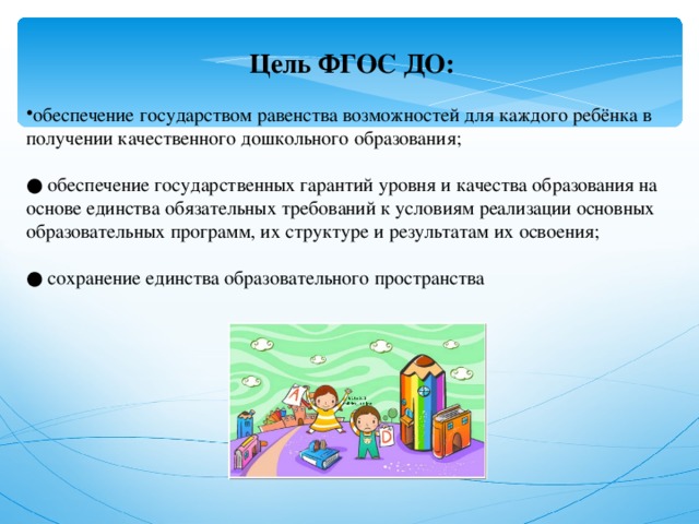 Цель ФГОС ДО:  обеспечение государством равенства возможностей для каждого ребёнка в получении качественного дошкольного образования;   ● обеспечение государственных гарантий уровня и качества образования на основе единства обязательных требований к условиям реализации основных образовательных программ, их структуре и результатам их освоения;   ● сохранение единства образовательного пространства 