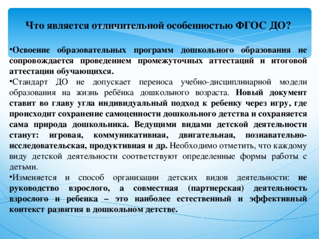 Что является отличительной особенностью ФГОС ДО?  Освоение образовательных программ дошкольного образования не сопровождается проведением промежуточных аттестаций и итоговой аттестации обучающихся. Стандарт ДО не допускает переноса учебно-дисциплинарной модели образования на жизнь ребёнка дошкольного возраста. Новый документ ставит во главу угла индивидуальный подход к ребенку через игру, где происходит сохранение самоценности дошкольного детства и сохраняется сама природа дошкольника. Ведущими видами детской деятельности станут: игровая, коммуникативная, двигательная, познавательно-исследовательская, продуктивная и др. Необходимо отметить, что каждому виду детской деятельности соответствуют определенные формы работы с детьми. Изменяется и способ организации детских видов деятельности: не руководство взрослого, а совместная (партнерская) деятельность взрослого и ребенка – это наиболее естественный и эффективный контекст развития в дошкольном детстве. 