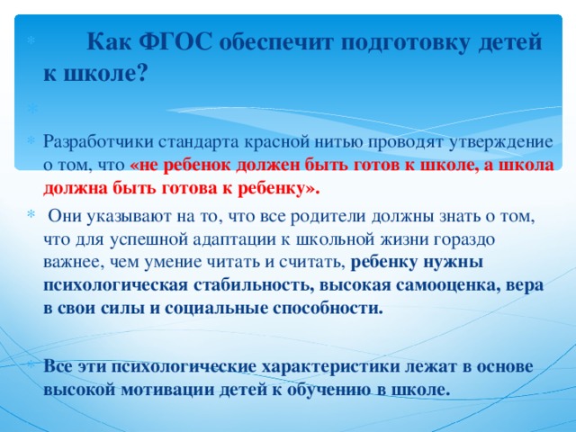  Как ФГОС обеспечит подготовку детей к школе? Разработчики стандарта красной нитью проводят утверждение о том, что «не ребенок должен быть готов к школе, а школа должна быть готова к ребенку».   Они указывают на то, что все родители должны знать о том, что для успешной адаптации к школьной жизни гораздо важнее, чем умение читать и считать, ребенку нужны психологическая стабильность, высокая самооценка, вера в свои силы и социальные способности.  Все эти психологические характеристики лежат в основе высокой мотивации детей к обучению в школе.   