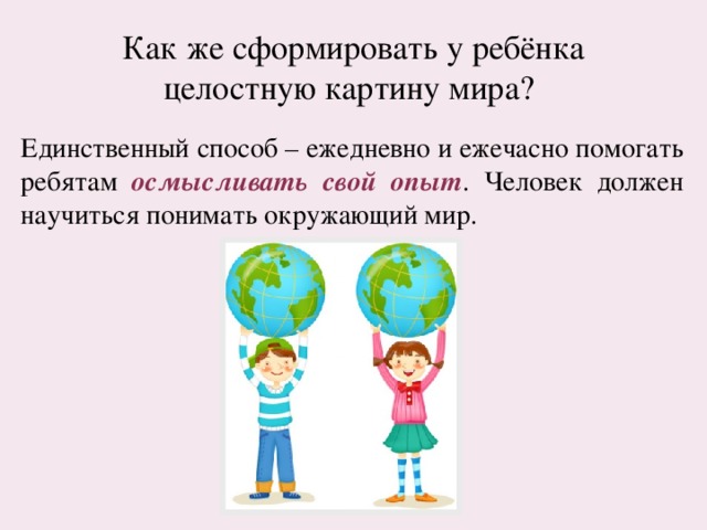 Как же сформировать у ребёнка целостную картину мира? Единственный способ – ежедневно и ежечасно помогать ребятам осмысливать свой опыт . Человек должен научиться понимать окружающий мир. 