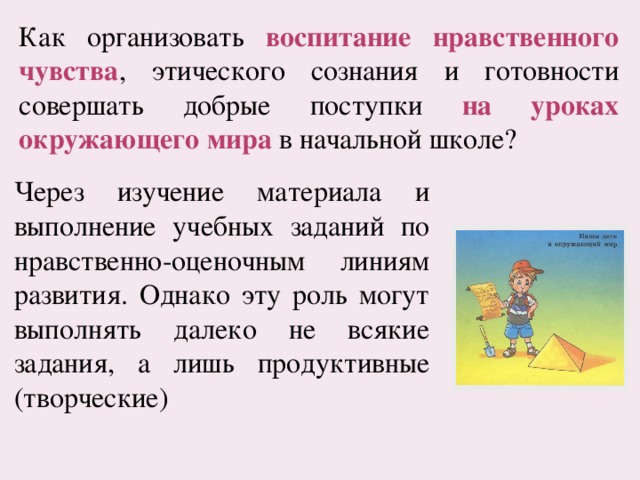 Как организовать воспитание нравственного чувства , этического сознания и готовности совершать добрые поступки на уроках окружающего мира в начальной школе? Через изучение материала и выполнение учебных заданий по нравственно-оценочным линиям развития. Однако эту роль могут выполнять далеко не всякие задания, а лишь продуктивные (творческие) 