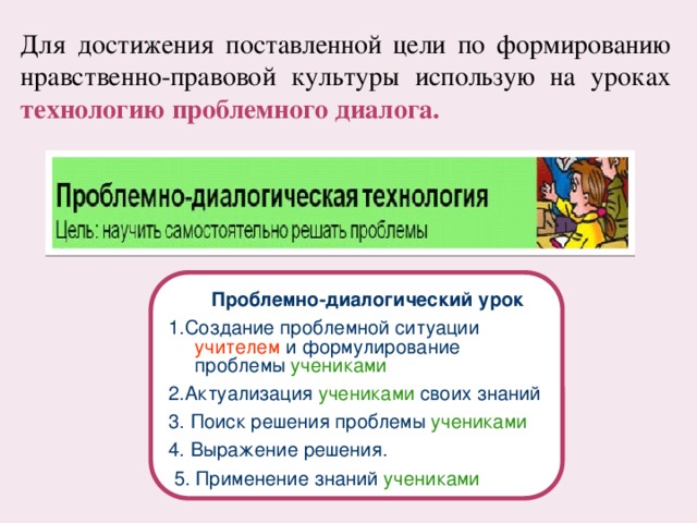 Для достижения поставленной цели по формированию нравственно-правовой культуры использую на уроках технологию проблемного диалога.  Проблемно-диалогический урок 1.Создание проблемной ситуации учителем и формулирование проблемы учениками 2.Актуализация учениками своих знаний 3. Поиск решения проблемы учениками 4. Выражение решения.  5. Применение знаний учениками 