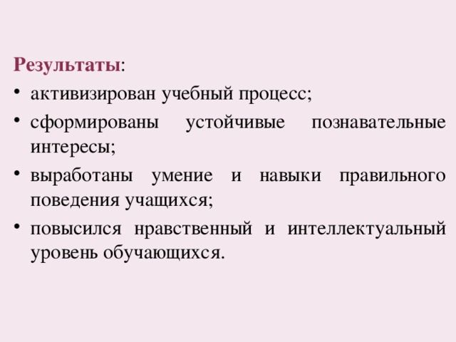 Результаты : активизирован учебный процесс; сформированы устойчивые познавательные интересы; выработаны умение и навыки правильного поведения учащихся; повысился нравственный и интеллектуальный уровень обучающихся. 