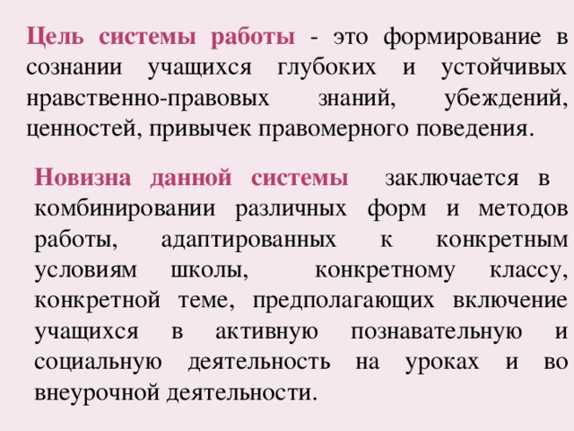 Цель системы работы - это формирование в сознании учащихся глубоких и устойчивых нравственно-правовых знаний, убеждений, ценностей, привычек правомерного поведения. Новизна данной системы  заключается в комбинировании различных форм и методов работы, адаптированных к конкретным условиям школы, конкретному классу, конкретной теме, предполагающих включение учащихся в активную познавательную и социальную деятельность на уроках и во внеурочной деятельности. 