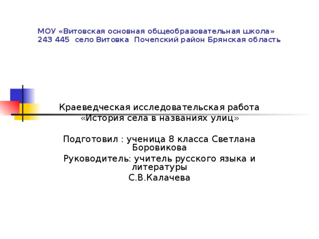 МОУ «Витовская основная общеобразовательная школа»  243 445 село Витовка Почепский район Брянская область Краеведческая исследовательская работа «История села в названиях улиц» Подготовил : ученица 8 класса Светлана Боровикова Руководитель: учитель русского языка и литературы С.В.Калачева 