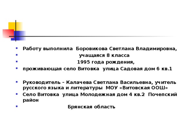    Работу выполнила Боровикова Светлана Владимировна,  учащаяся 8 класса  1995 года рождения, проживающая село Витовка улица Садовая дом 6 кв.1  Руководитель – Калачева Светлана Васильевна, учитель русского языка и литературы МОУ «Витовская ООШ» Село Витовка улица Молодежная дом 4 кв.2 Почепский район  Брянская область 