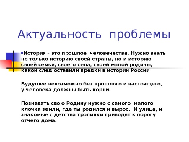 Актуальность проблемы  История – это прошлое человечества. Нужно знать не только историю своей страны, но и историю своей семьи, своего села, своей малой родины, какой след оставили предки в истории России  Будущее невозможно без прошлого и настоящего, у человека должны быть корни.  Познавать свою Родину нужно с самого малого клочка земли, где ты родился и вырос. И улица, и знакомые с детства тропинки приводят к порогу отчего дома.      