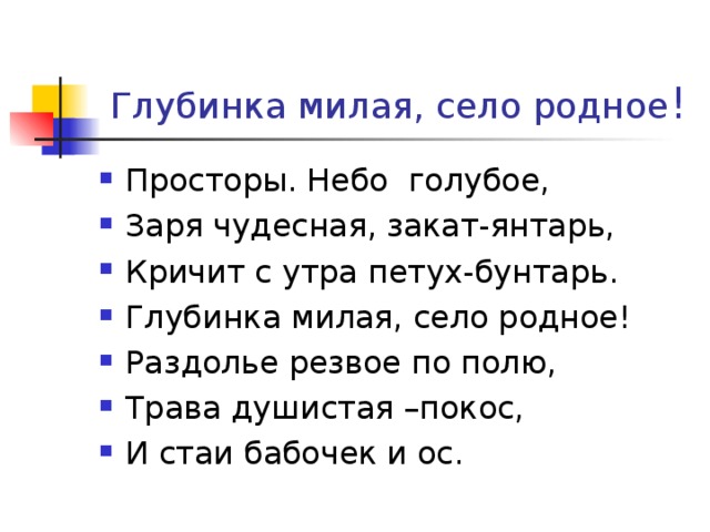  Глубинка милая, село родное ! Просторы. Небо голубое, Заря чудесная, закат-янтарь, Кричит с утра петух-бунтарь. Глубинка милая, село родное! Раздолье резвое по полю, Трава душистая –покос, И стаи бабочек и ос. 