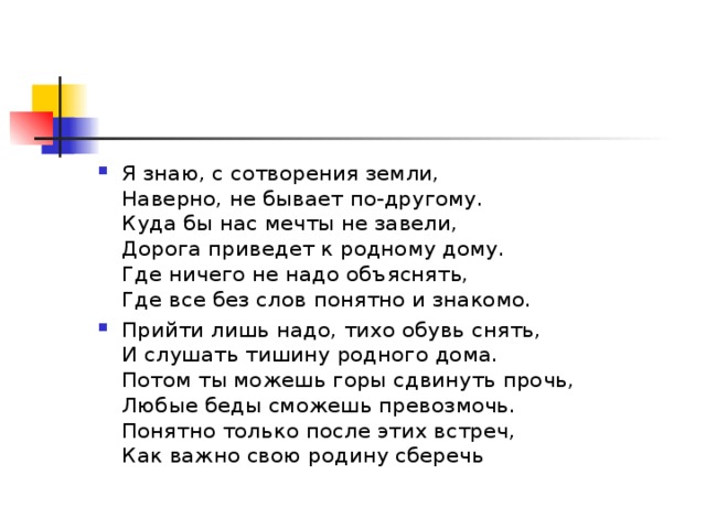 Я знаю, с сотворения земли,  Наверно, не бывает по-другому.  Куда бы нас мечты не завели,  Дорога приведет к родному дому.  Где ничего не надо объяснять,  Где все без слов понятно и знакомо. Прийти лишь надо, тихо обувь снять,  И слушать тишину родного дома.  Потом ты можешь горы сдвинуть прочь,  Любые беды сможешь превозмочь.  Понятно только после этих встреч,  Как важно свою родину сберечь 