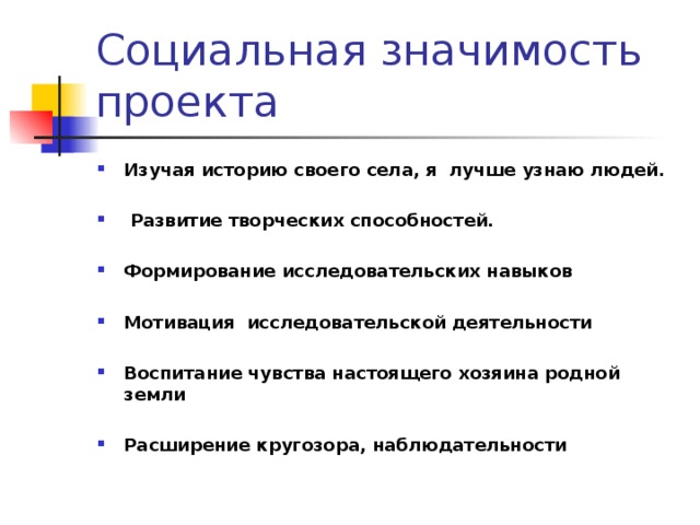 Социальная значимость проекта Изучая историю своего села, я лучше узнаю людей.   Развитие творческих способностей.  Формирование исследовательских навыков  Мотивация исследовательской деятельности  Воспитание чувства настоящего хозяина родной земли  Расширение кругозора, наблюдательности  