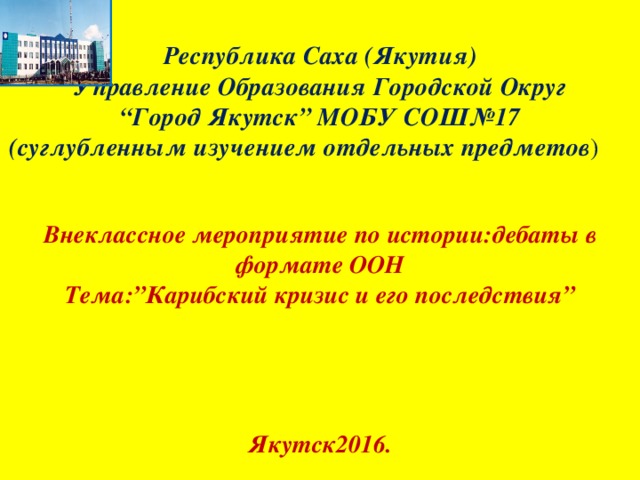 Республика Саха (Якутия)  Управление Образования Городской Округ  “Город Якутск” МОБУ СОШ№17  (суглубленным изучением отдельных предметов ) Внеклассное мероприятие по истории:дебаты в формате ООН Тема:”Карибский кризис и его последствия”     Якутск2016.