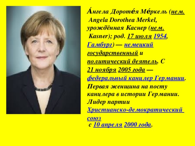 А́нгела Дороте́я Ме́ркель ( нем.  Angela Dorothea Merkel, урождённая Каснер ( нем.  Kasner); род.  17 июля   1954 , Гамбург ) —  немецкий   государственный  и  политический деятель . С  21 ноября   2005 года  —  федеральный канцлер Германии . Первая женщина на посту канцлера в истории Германии. Лидер партии  Христианско-демократический союз  с  10 апреля   2000 года .