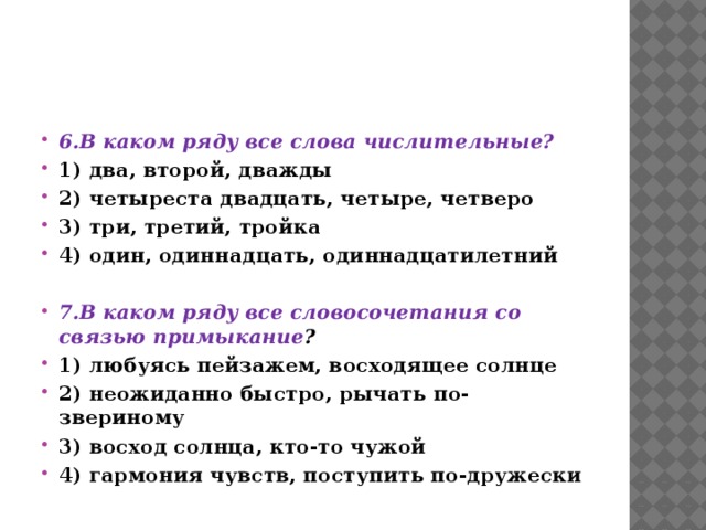 6.В каком ряду все слова числительные? 1) два, второй, дважды 2) четыреста двадцать, четыре, четверо 3) три, третий, тройка 4) один, одиннадцать, одиннадцатилетний  7.В каком ряду все словосочетания со связью примыкание ? 1) любуясь пейзажем, восходящее солнце 2) неожиданно быстро, рычать по-звериному 3) восход солнца, кто-то чужой 4) гармония чувств, поступить по-дружески  