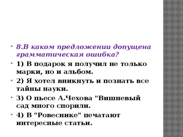    8.В каком предложении допущена грамматическая ошибка? 1) В подарок я получил не только марки, но и альбом. 2) Я хотел вникнуть и познать все тайны науки. 3) О пьесе А.Чехова 