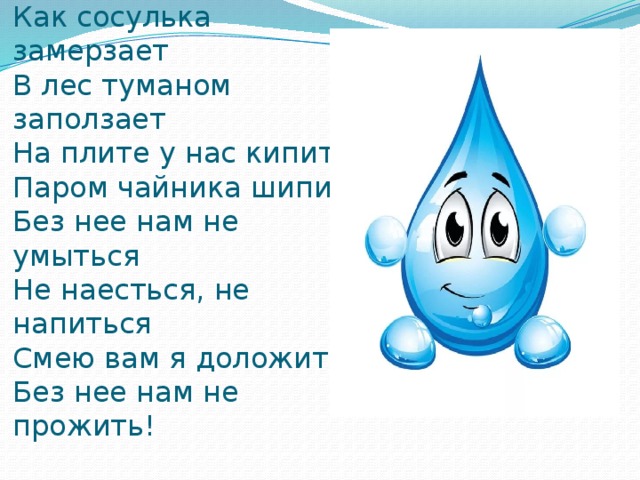 Вы слыхали о воде?  Говорят она – везде!  В луже, в море, в океане  И в водопроводном кране.  Как сосулька замерзает  В лес туманом заползает  На плите у нас кипит  Паром чайника шипит  Без нее нам не умыться  Не наесться, не напиться  Смею вам я доложить  Без нее нам не прожить! 