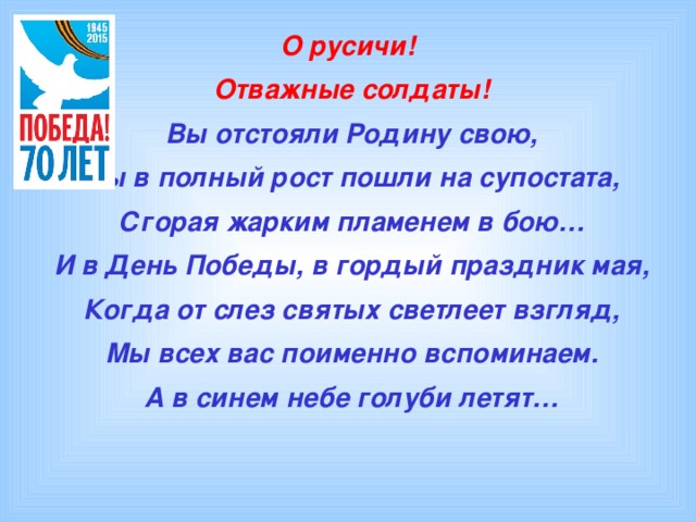 О русичи!  Отважные солдаты! Вы отстояли Родину свою, Вы в полный рост пошли на супостата, Сгорая жарким пламенем в бою… И в День Победы, в гордый праздник мая, Когда от слез святых светлеет взгляд, Мы всех вас поименно вспоминаем. А в синем небе голуби летят…