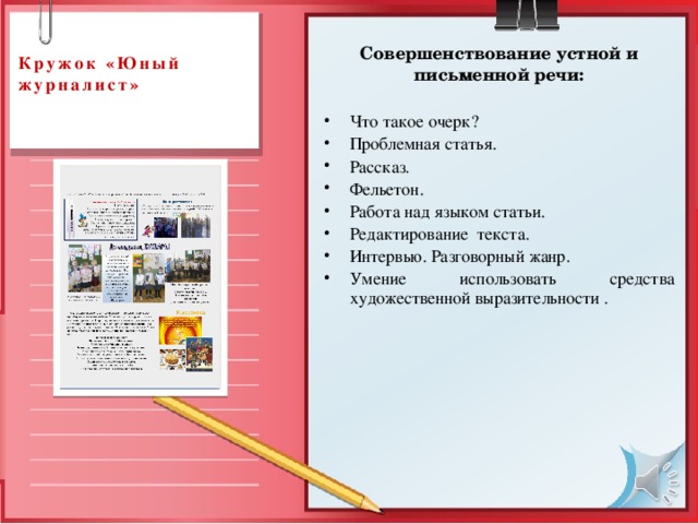  Кружок «Юный журналист»   Совершенствование устной и письменной речи: Что такое очерк? Проблемная статья. Рассказ. Фельетон. Работа над языком статьи. Редактирование текста. Интервью. Разговорный жанр. Умение использовать средства художественной выразительности . 