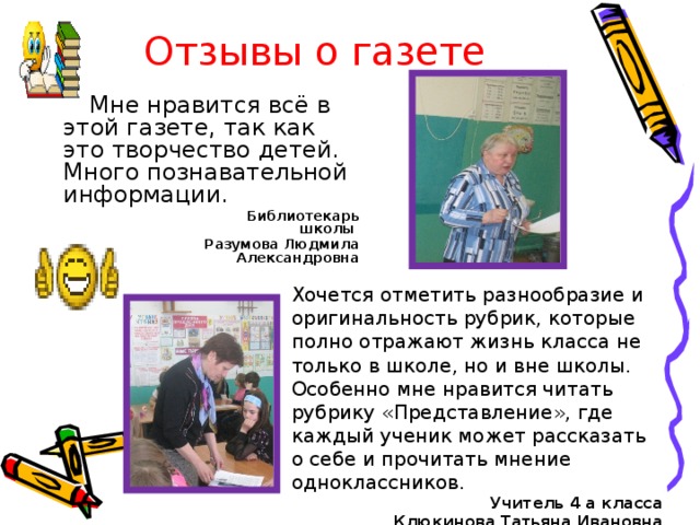 Отзывы о газете Мне нравится всё в этой газете, так как это творчество детей. Много познавательной информации.  Библиотекарь школы Разумова Людмила Александровна  Хочется отметить разнообразие и оригинальность рубрик, которые полно отражают жизнь класса не только в школе, но и вне школы. Особенно мне нравится читать рубрику «Представление», где каждый ученик может рассказать о себе и прочитать мнение одноклассников.  Учитель 4 а класса Клюкинова Татьяна Ивановна 