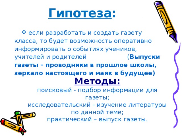 Гипотеза :  если разработать и создать газету класса, то будет возможность оперативно информировать о событиях учеников, учителей и родителей ( Выпуски газеты – проводники в прошлое школы, зеркало настоящего и маяк в будущее) Методы: поисковый - подбор информации для газеты; исследовательский - изучение литературы по данной теме; практический – выпуск газеты. 