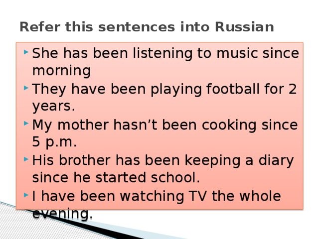 Refer this sentences into Russian She has been listening to music since morning They have been playing football for 2 years. My mother hasn’t been cooking since 5 p.m. His brother has been keeping a diary since he started school. I have been watching TV the whole evening. 