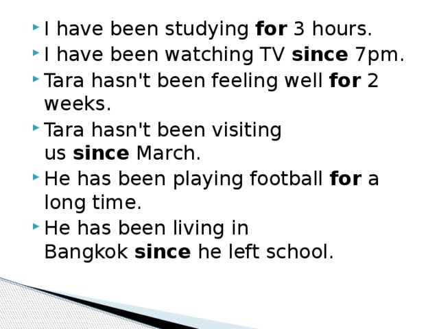 I have been studying  for  3 hours. I have been watching TV  since  7pm. Tara hasn't been feeling well  for  2 weeks. Tara hasn't been visiting us  since  March. He has been playing football  for  a long time. He has been living in Bangkok  since  he left school. 