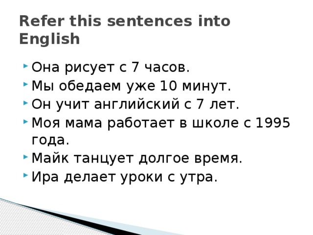 Refer this sentences into English Она рисует с 7 часов. Мы обедаем уже 10 минут. Он учит английский с 7 лет. Моя мама работает в школе с 1995 года. Майк танцует долгое время. Ира делает уроки с утра. 