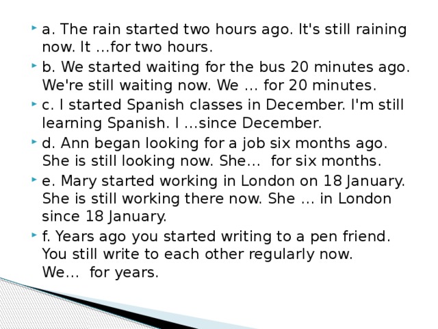 a. The rain started two hours ago. It's still raining now. It …for two hours. b. We started waiting for the bus 20 minutes ago. We're still waiting now. We … for 20 minutes. c. I started Spanish classes in December. I'm still learning Spanish. I …since December. d. Ann began looking for a job six months ago. She is still looking now. She…  for six months. e. Mary started working in London on 18 January. She is still working there now. She … in London since 18 January. f. Years ago you started writing to a pen friend. You still write to each other regularly now. We…  for years. 