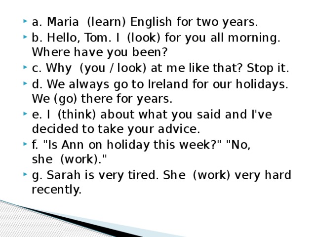 a. Maria  (learn) English for two years.  b. Hello, Tom. I  (look) for you all morning. Where have you been? c. Why  (you / look) at me like that? Stop it.  d. We always go to Ireland for our holidays. We (go) there for years. e. I  (think) about what you said and I've decided to take your advice. f. 