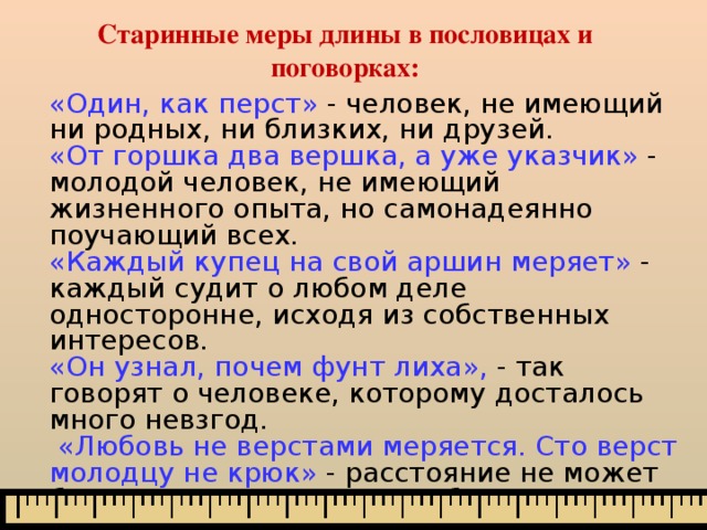 Старинные меры длины в пословицах и поговорках: «Один, как перст»  - человек, не имеющий ни родных, ни близких, ни друзей. «От горшка два вершка, а уже указчик» - молодой человек, не имеющий жизненного опыта, но самонадеянно поучающий всех. «Каждый купец на свой аршин меряет»  - каждый судит о любом деле односторонне, исходя из собственных интересов. «Он узнал, почем фунт лиха»,  - так говорят о человеке, которому досталось много невзгод.  «Любовь не верстами меряется. Сто верст молодцу не крюк» - расстояние не может быть препятствием для любви. 