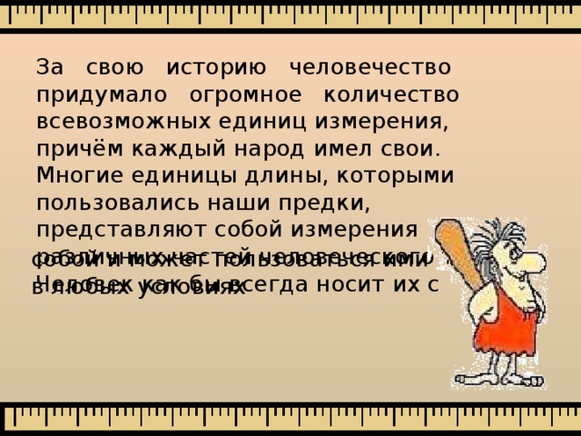 За свою историю человечество придумало огромное количество всевозможных единиц измерения, причём каждый народ имел свои. Многие единицы длины, которыми пользовались наши предки, представляют собой измерения различных частей человеческого тела. Человек как бы всегда носит их с собой и может пользоваться ими в любых условиях 