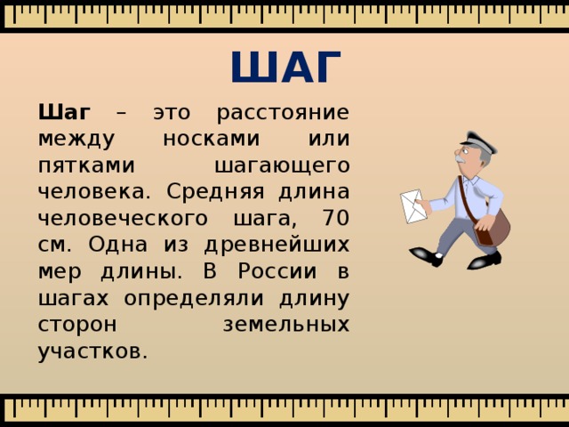 ШАГ  Шаг – это расстояние между носками или пятками шагающего человека.  Средняя длина человеческого шага, 70 см. Одна из древнейших мер длины. В России в шагах определяли длину сторон земельных участков. 