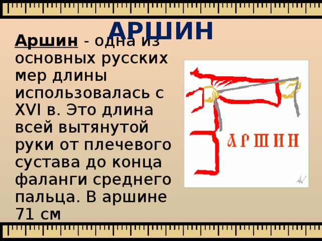 АРШИН Аршин  - одна из основных русских мер длины использовалась с XVI в. Это длина всей вытянутой руки от плечевого сустава до конца фаланги среднего пальца. В аршине 71 см 