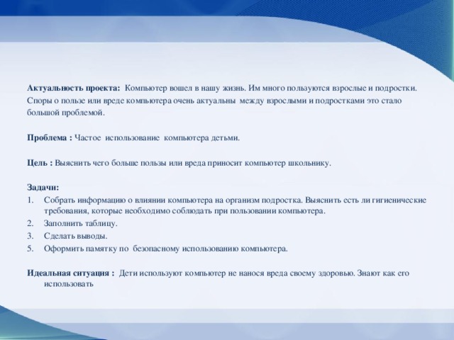 Актуальность проекта: Компьютер вошел в нашу жизнь. Им много пользуются взрослые и подростки. Споры о пользе или вреде компьютера очень актуальны между взрослыми и подростками это стало большой проблемой. Проблема : Частое использование компьютера детьми. Цель : Выяснить чего больше пользы или вреда приносит компьютер школьнику. Задачи: Собрать информацию о влиянии компьютера на организм подростка. Выяснить есть ли гигиенические требования, которые необходимо соблюдать при пользовании компьютера. Заполнить таблицу. Сделать выводы. Оформить памятку по безопасному использованию компьютера. Идеальная ситуация : Дети используют компьютер не нанося вреда своему здоровью. Знают как его использовать 