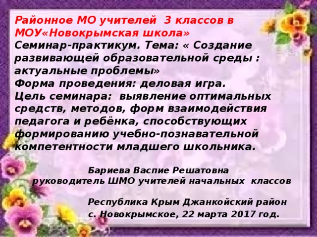 Районное МО учителей 3 классов в МОУ«Новокрымская школа» Семинар-практикум. Тема: « Создание развивающей образовательной среды : актуальные проблемы» Форма проведения: деловая игра. Цель семинара:  выявление оптимальных средств, методов, форм взаимодействия педагога и ребёнка, способствующих формированию учебно-познавательной компетентности младшего школьника.   Бариева Васпие Решатовна  руководитель ШМО учителей начальных классов   Республика Крым Джанкойский район  с. Новокрымское, 22 марта 2017 год.  