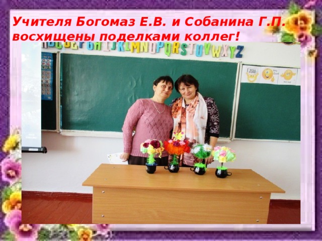 Учителя Богомаз Е.В. и Собанина Г.П. восхищены поделками коллег! 