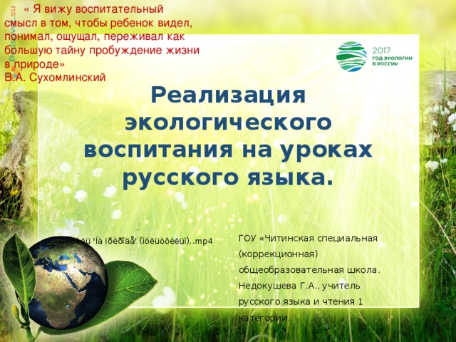  « Я вижу воспитательный смысл в том, чтобы ребенок видел, понимал, ощущал, переживал как большую тайну пробуждение жизни в природе» В.А. Сухомлинский    Реализация экологического воспитания на уроках русского языка. ГОУ «Читинская специальная (коррекционная) общеобразовательная школа. Недокушева Г.А., учитель русского языка и чтения 1 категории. 