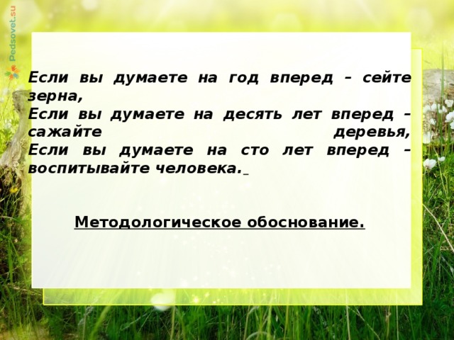     Если вы думаете на год вперед – сейте зерна,  Если вы думаете на десять лет вперед – сажайте деревья,  Если вы думаете на сто лет вперед – воспитывайте человека.    Методологическое обоснование. 