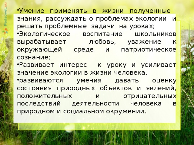 Умение применять в жизни полученные знания, рассуждать о проблемах экологии и решать проблемные задачи на уроках; Экологическое воспитание школьников вырабатывает любовь, уважение к окружающей среде и патриотическое сознание; Развивает интерес к уроку и усиливает значение экологии в жизни человека. развиваются умения давать оценку состояния природных объектов и явлений, положительных и отрицательных последствий деятельности человека в природном и социальном окружении.     